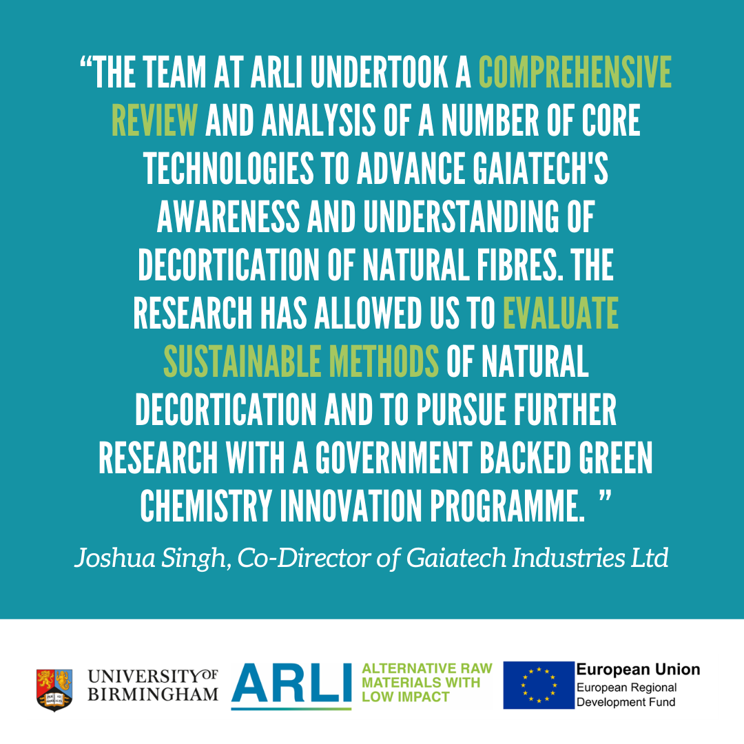 "The team at ARLI undertook a comprehensive review and analysis of a number of core technologies to advance Gaiatech's awareness and understanding of decortication of natural fibres. The Research has allowed us to evaluate sustainable methods of natural d